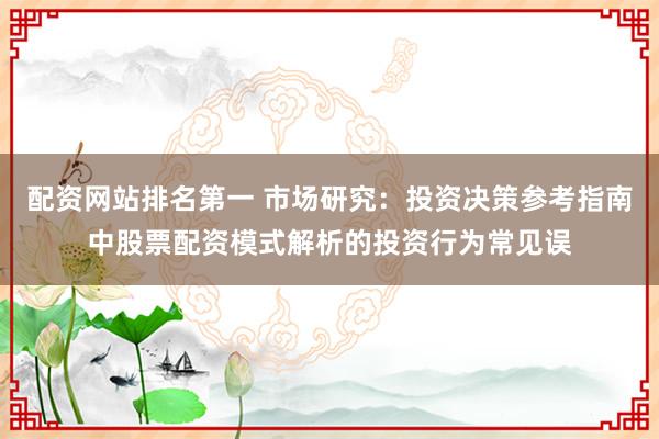 配资网站排名第一 市场研究：投资决策参考指南中股票配资模式解析的投资行为常见误