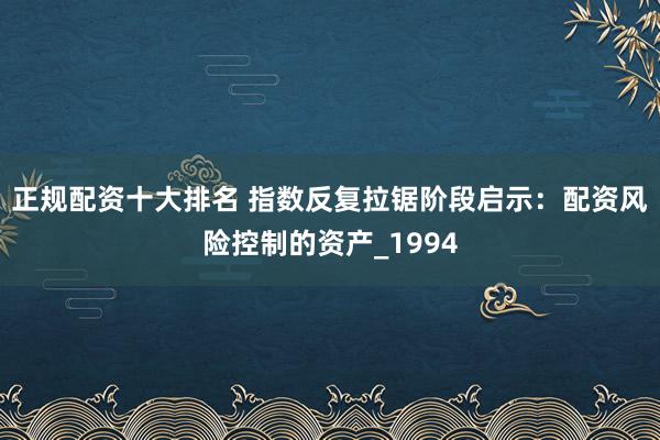 正规配资十大排名 指数反复拉锯阶段启示：配资风险控制的资产_1994