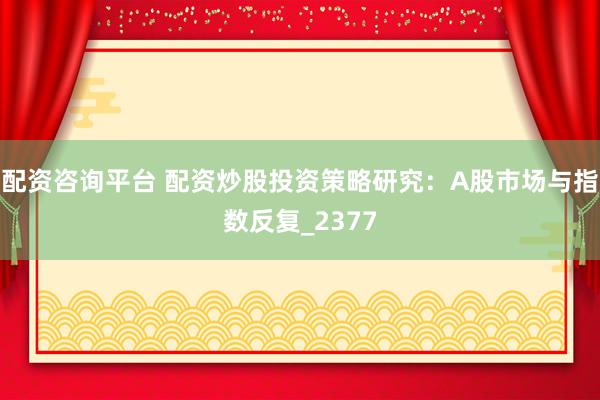 配资咨询平台 配资炒股投资策略研究：A股市场与指数反复_2377