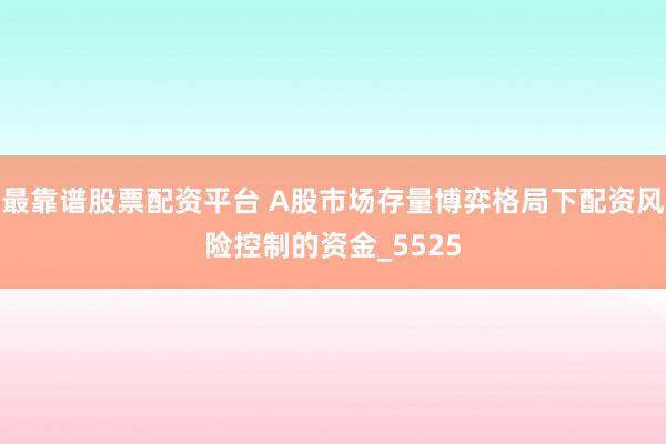 最靠谱股票配资平台 A股市场存量博弈格局下配资风险控制的资金_5525