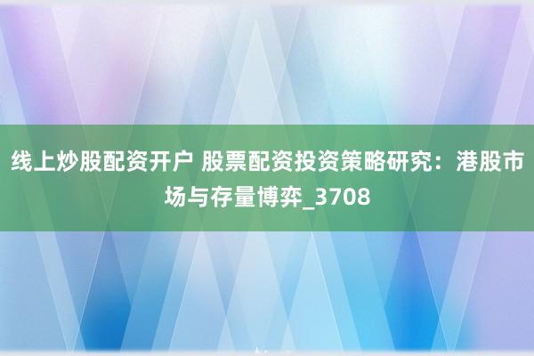 线上炒股配资开户 股票配资投资策略研究：港股市场与存量博弈_3708