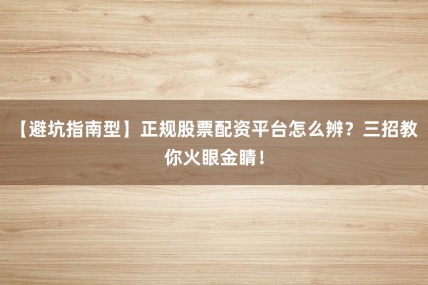 【避坑指南型】正规股票配资平台怎么辨？三招教你火眼金睛！