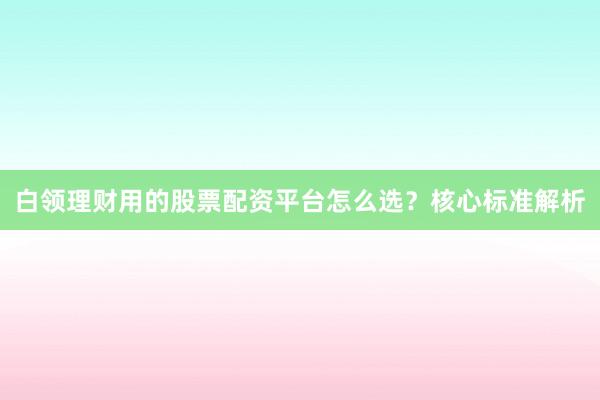 白领理财用的股票配资平台怎么选？核心标准解析