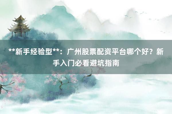 **新手经验型**：广州股票配资平台哪个好？新手入门必看避坑指南