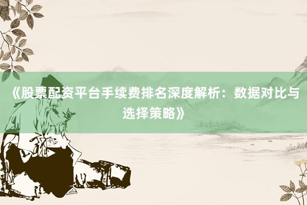 《股票配资平台手续费排名深度解析：数据对比与选择策略》
