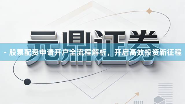 - 股票配资申请开户全流程解析，开启高效投资新征程