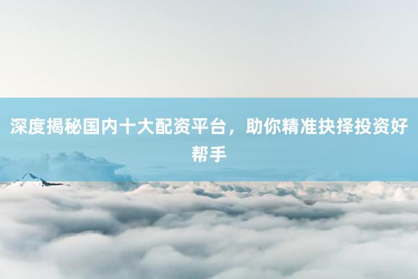 深度揭秘国内十大配资平台，助你精准抉择投资好帮手